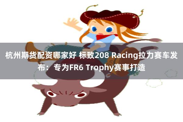 杭州期货配资哪家好 标致208 Racing拉力赛车发布：专为FR6 Trophy赛事打造