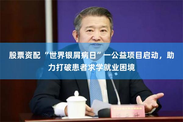 股票资配 “世界银屑病日”一公益项目启动，助力打破患者求学就业困境