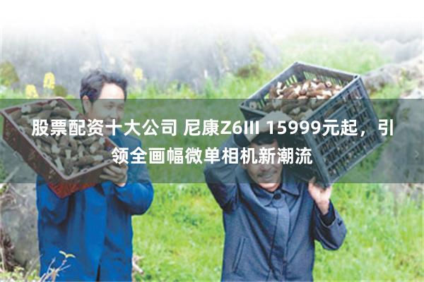 股票配资十大公司 尼康Z6III 15999元起，引领全画幅微单相机新潮流