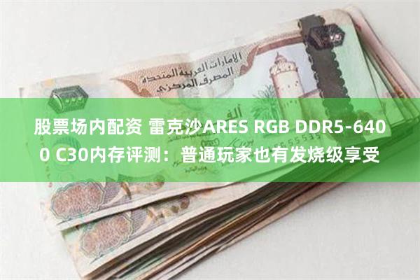 股票场内配资 雷克沙ARES RGB DDR5-6400 C30内存评测：普通玩家也有发烧级享受