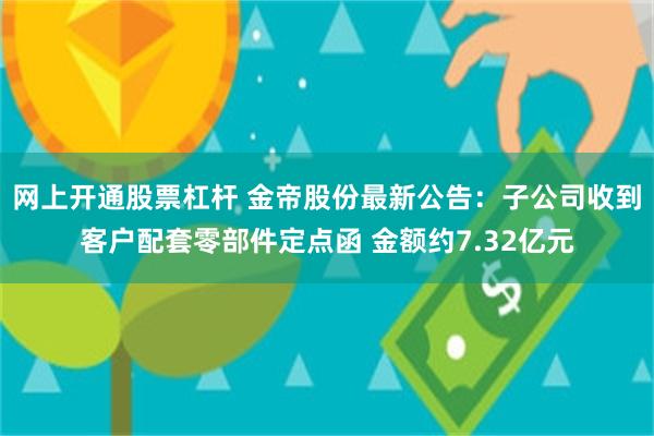 网上开通股票杠杆 金帝股份最新公告：子公司收到客户配套零部件定点函 金额约7.32亿元