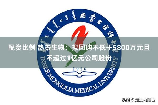 配资比例 热景生物：拟回购不低于5800万元且不超过1亿元公司股份