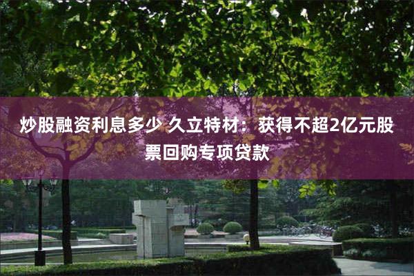 炒股融资利息多少 久立特材：获得不超2亿元股票回购专项贷款