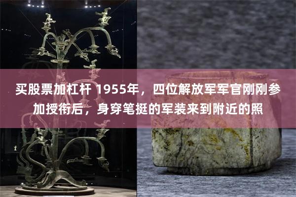 买股票加杠杆 1955年，四位解放军军官刚刚参加授衔后，身穿笔挺的军装来到附近的照