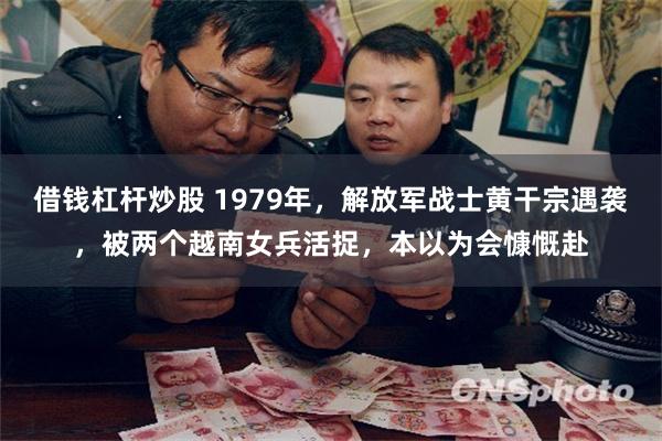 借钱杠杆炒股 1979年，解放军战士黄干宗遇袭，被两个越南女兵活捉，本以为会慷慨赴