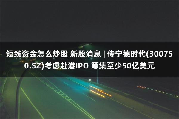 短线资金怎么炒股 新股消息 | 传宁德时代(300750.SZ)考虑赴港IPO 筹集至少50亿美元