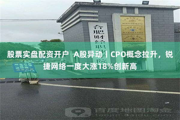 股票实盘配资开户  A股异动丨CPO概念拉升，锐捷网络一度大涨18%创新高