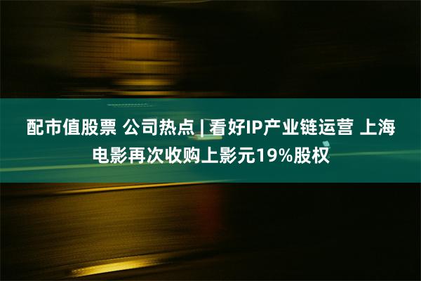 配市值股票 公司热点 | 看好IP产业链运营 上海电影再次收购上影元19%股权