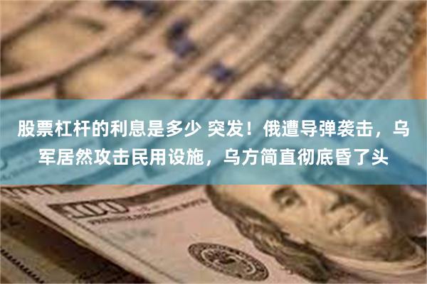 股票杠杆的利息是多少 突发！俄遭导弹袭击，乌军居然攻击民用设施，乌方简直彻底昏了头