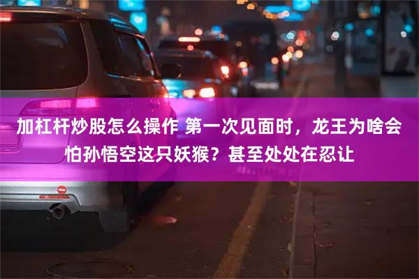 加杠杆炒股怎么操作 第一次见面时，龙王为啥会怕孙悟空这只妖猴？甚至处处在忍让