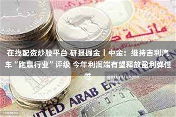 在线配资炒股平台 研报掘金丨中金：维持吉利汽车“跑赢行业”评级 今年利润端有望释放盈利弹性