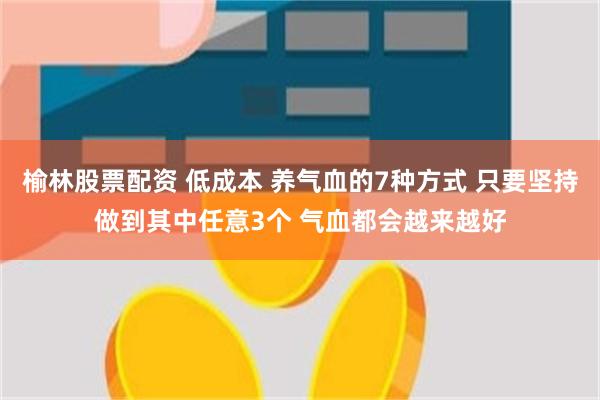 榆林股票配资 低成本 养气血的7种方式 只要坚持做到其中任意3个 气血都会越来越好