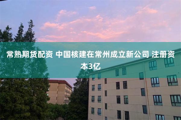 常熟期货配资 中国核建在常州成立新公司 注册资本3亿