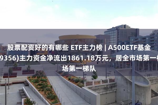 股票配资好的有哪些 ETF主力榜 | A500ETF基金(159356)主力资金净流出1861.18万元，居全市场第一梯队