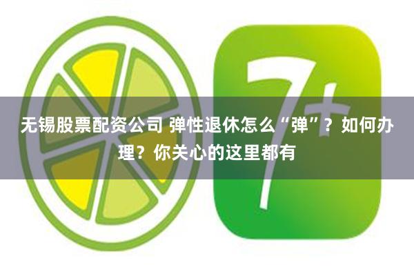 无锡股票配资公司 弹性退休怎么“弹”？如何办理？你关心的这里都有