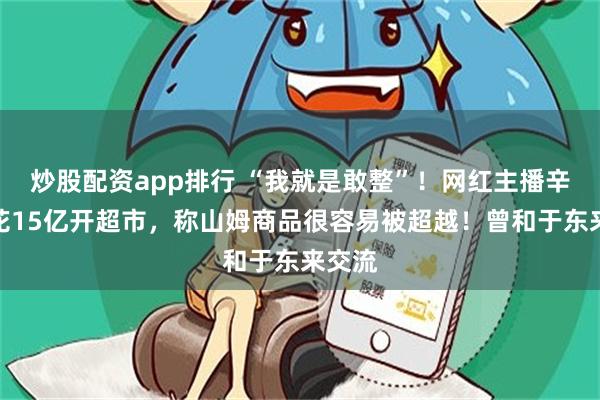 炒股配资app排行 “我就是敢整”！网红主播辛巴要花15亿开超市，称山姆商品很容易被超越！曾和于东来交流