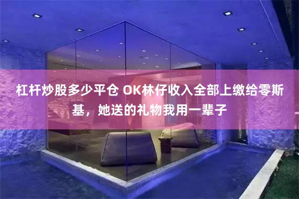 杠杆炒股多少平仓 OK林仔收入全部上缴给零斯基，她送的礼物我用一辈子