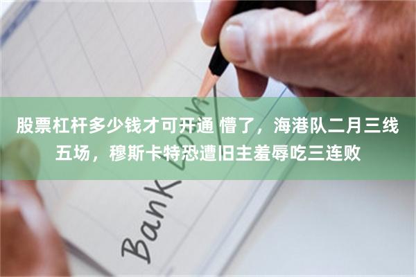 股票杠杆多少钱才可开通 懵了，海港队二月三线五场，穆斯卡特恐遭旧主羞辱吃三连败