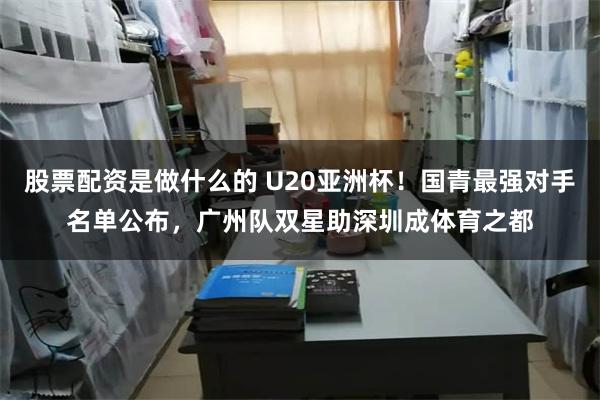 股票配资是做什么的 U20亚洲杯！国青最强对手名单公布，广州队双星助深圳成体育之都