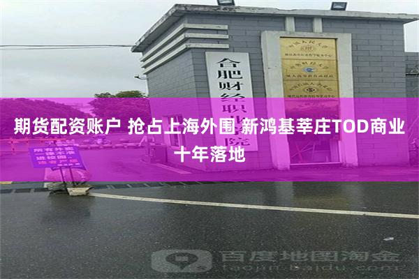 期货配资账户 抢占上海外围 新鸿基莘庄TOD商业十年落地