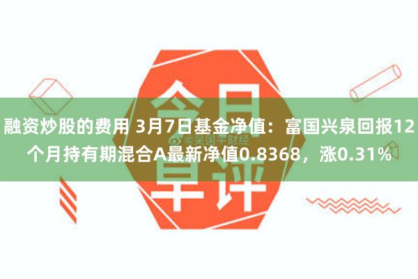 融资炒股的费用 3月7日基金净值：富国兴泉回报12个月持有期混合A最新净值0.8368，涨0.31%