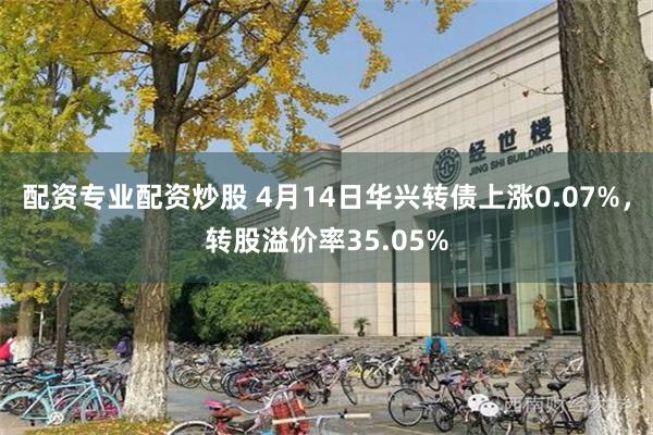 配资专业配资炒股 4月14日华兴转债上涨0.07%，转股溢价率35.05%