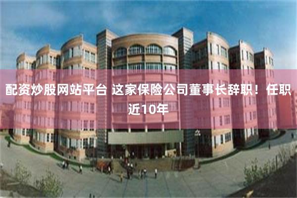 配资炒股网站平台 这家保险公司董事长辞职！任职近10年