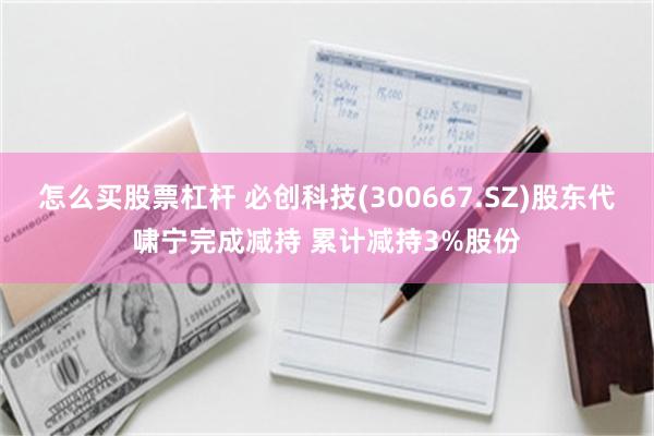怎么买股票杠杆 必创科技(300667.SZ)股东代啸宁完成减持 累计减持3%股份