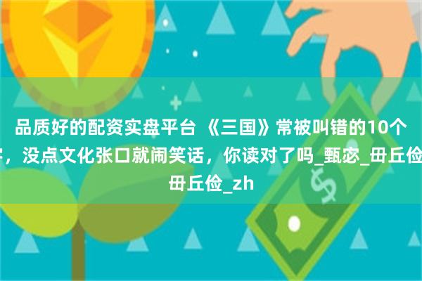 品质好的配资实盘平台 《三国》常被叫错的10个名字，没点文化张口就闹笑话，你读对了吗_甄宓_毌丘俭_zh