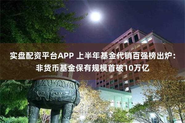 实盘配资平台APP 上半年基金代销百强榜出炉：非货币基金保有规模首破10万亿