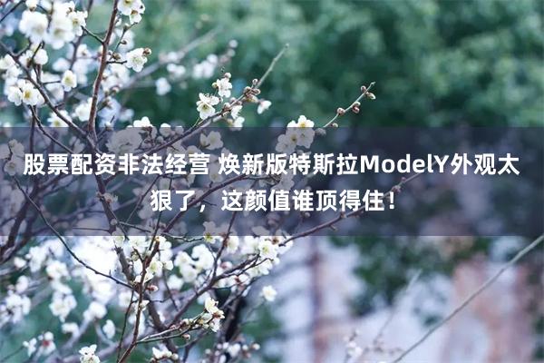 股票配资非法经营 焕新版特斯拉ModelY外观太狠了，这颜值谁顶得住！