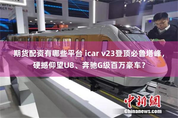 期货配资有哪些平台 icar v23登顶必鲁塔峰，硬撼仰望U8、奔驰G级百万豪车？