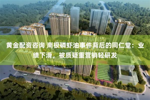 黄金配资咨询 南极磷虾油事件背后的同仁堂：业绩下滑，被质疑重营销轻研发