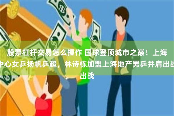 股票杠杆交易怎么操作 国球登顶城市之巅！上海中心女乒扬帆乒超，林诗栋加盟上海地产男乒并肩出战