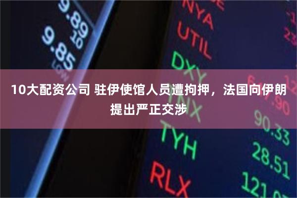 10大配资公司 驻伊使馆人员遭拘押，法国向伊朗提出严正交涉
