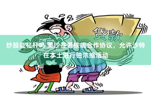 炒股能杠杆吗 美沙签署核能合作协议，允许沙特在本土进行铀浓缩活动