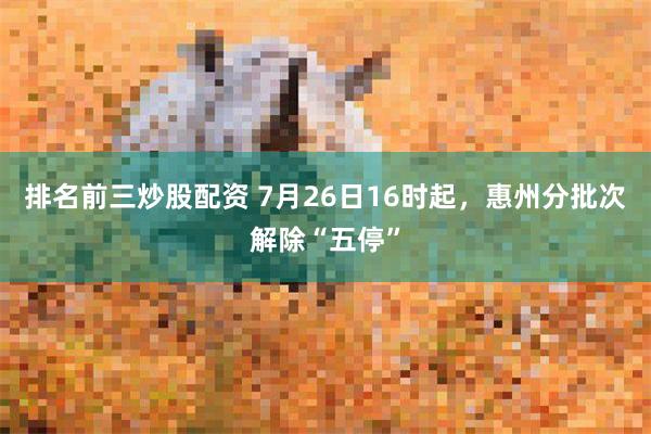 排名前三炒股配资 7月26日16时起，惠州分批次解除“五停”