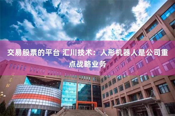 交易股票的平台 汇川技术：人形机器人是公司重点战略业务