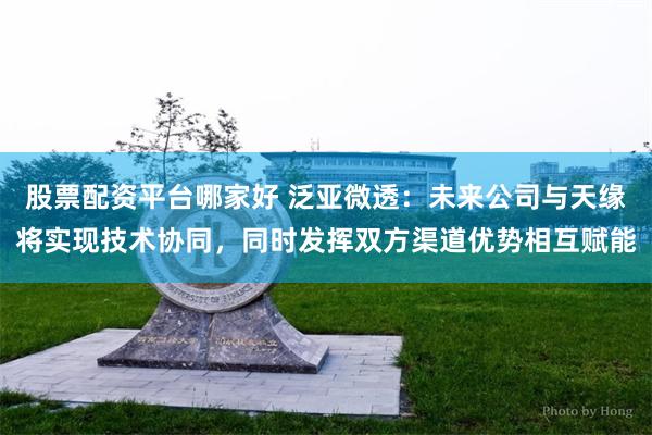 股票配资平台哪家好 泛亚微透：未来公司与天缘将实现技术协同，同时发挥双方渠道优势相互赋能