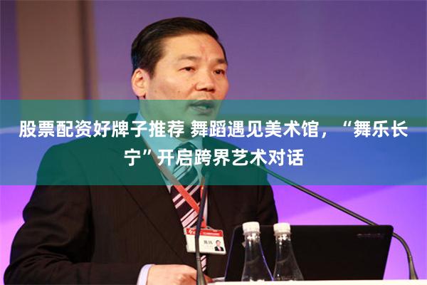 股票配资好牌子推荐 舞蹈遇见美术馆，“舞乐长宁”开启跨界艺术对话