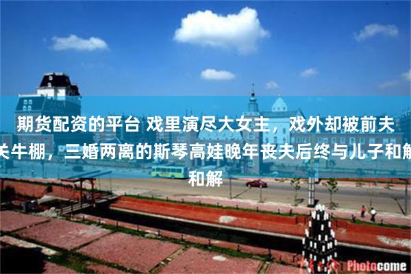 期货配资的平台 戏里演尽大女主，戏外却被前夫关牛棚，三婚两离的斯琴高娃晚年丧夫后终与儿子和解