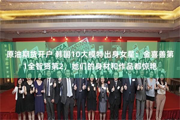 原油期货开户 韩国10大模特出身女星：金喜善第1全智贤第2，她们的身材和作品都惊艳